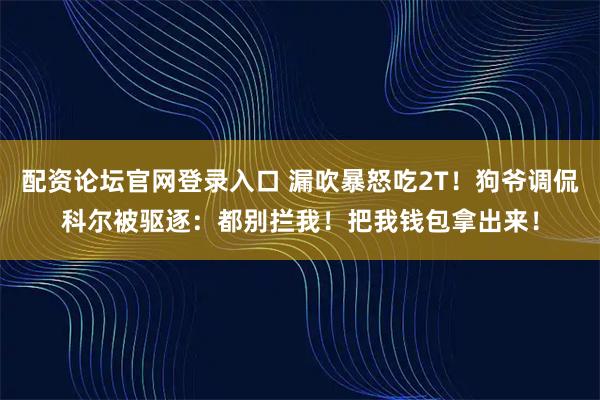 配资论坛官网登录入口 漏吹暴怒吃2T！狗爷调侃科尔被驱逐：都别拦我！把我钱包拿出来！
