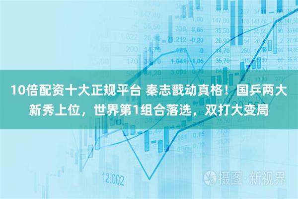10倍配资十大正规平台 秦志戬动真格！国乒两大新秀上位，世界第1组合落选，双打大变局