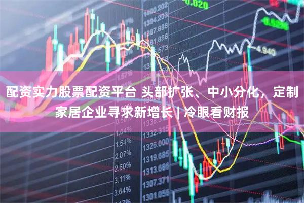 配资实力股票配资平台 头部扩张、中小分化，定制家居企业寻求新增长 | 冷眼看财报