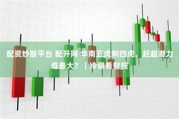 配资炒股平台 配开网 华南五虎剩四虎，赶超潜力谁最大？｜冷眼看财报