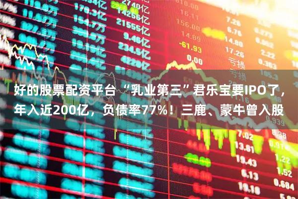 好的股票配资平台 “乳业第三”君乐宝要IPO了，年入近200亿，负债率77%！三鹿、蒙牛曾入股