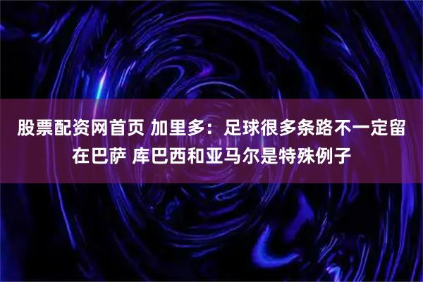 股票配资网首页 加里多：足球很多条路不一定留在巴萨 库巴西和亚马尔是特殊例子