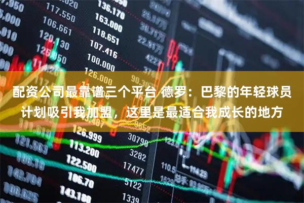 配资公司最靠谱三个平台 德罗：巴黎的年轻球员计划吸引我加盟，这里是最适合我成长的地方