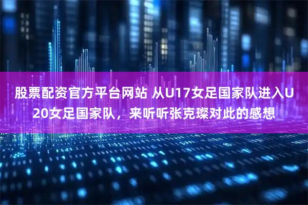 股票配资官方平台网站 从U17女足国家队进入U20女足国家队，来听听张克璨对此的感想