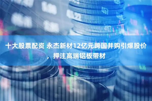 十大股票配资 永杰新材12亿元跨国并购引爆股价，押注高端铝板带材