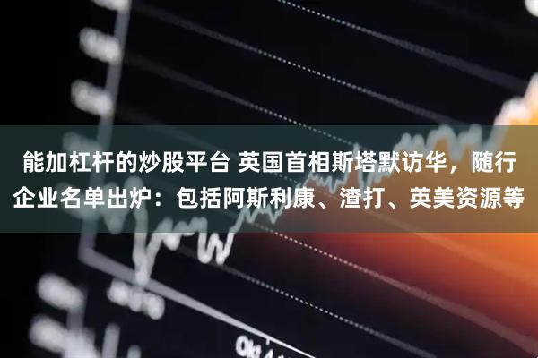 能加杠杆的炒股平台 英国首相斯塔默访华，随行企业名单出炉：包括阿斯利康、渣打、英美资源等