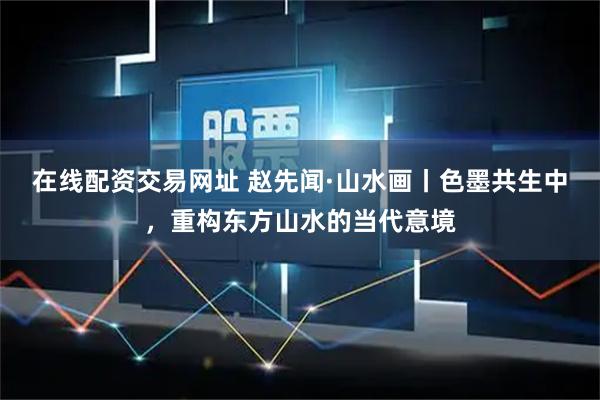 在线配资交易网址 赵先闻·山水画丨色墨共生中，重构东方山水的当代意境
