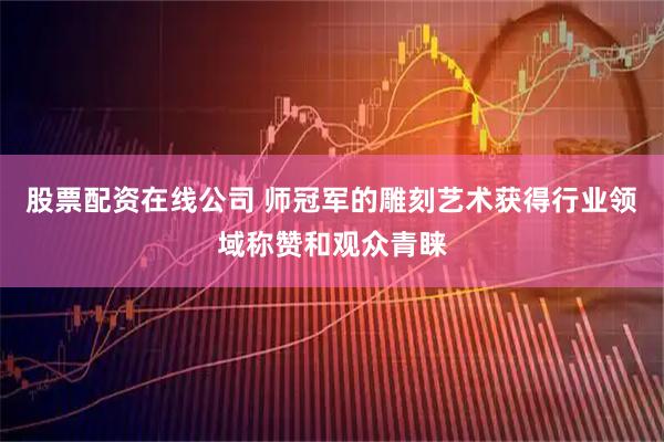 股票配资在线公司 师冠军的雕刻艺术获得行业领域称赞和观众青睐