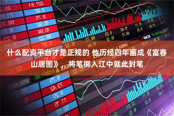 什么配资平台才是正规的 他历经四年画成《富春山居图》，将笔掷入江中就此封笔