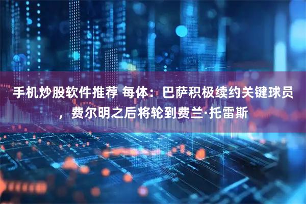 手机炒股软件推荐 每体：巴萨积极续约关键球员，费尔明之后将轮到费兰·托雷斯
