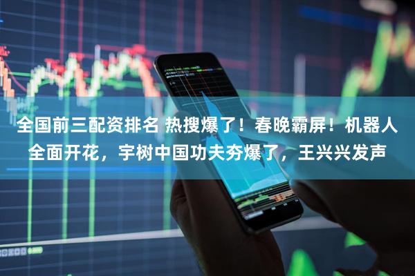 全国前三配资排名 热搜爆了！春晚霸屏！机器人全面开花，宇树中国功夫夯爆了，王兴兴发声