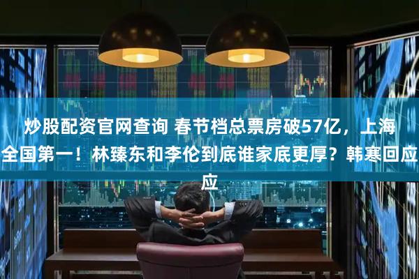 炒股配资官网查询 春节档总票房破57亿，上海全国第一！林臻东和李伦到底谁家底更厚？韩寒回应