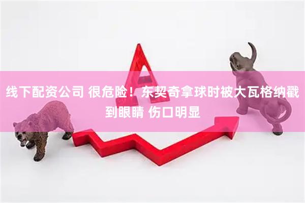 线下配资公司 很危险！东契奇拿球时被大瓦格纳戳到眼睛 伤口明显