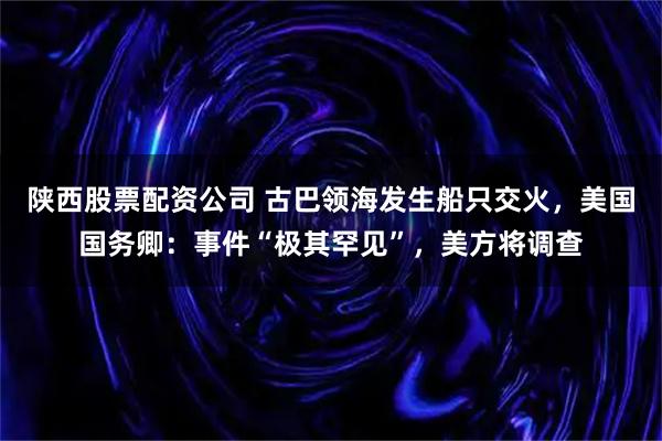 陕西股票配资公司 古巴领海发生船只交火，美国国务卿：事件“极其罕见”，美方将调查