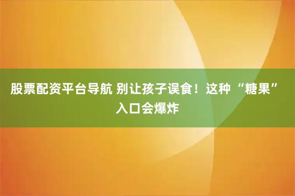 股票配资平台导航 别让孩子误食！这种 “糖果” 入口会爆炸
