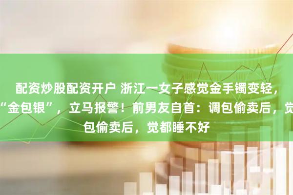 配资炒股配资开户 浙江一女子感觉金手镯变轻，一看竟变“金包银”，立马报警！前男友自首：调包偷卖后，觉都睡不好