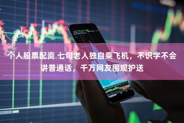 个人股票配资 七旬老人独自乘飞机，不识字不会讲普通话，千万网友围观护送
