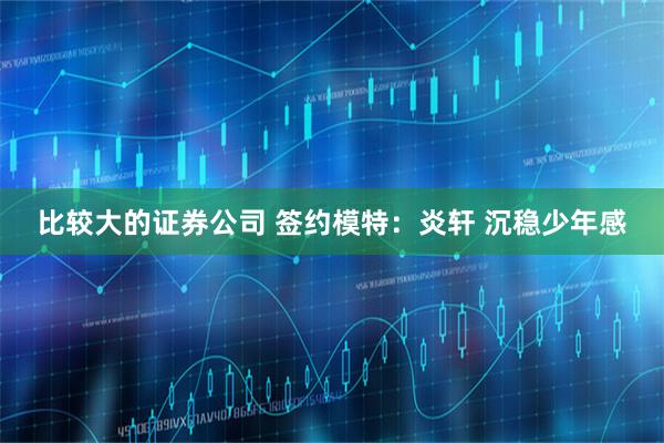 比较大的证券公司 签约模特：炎轩 沉稳少年感