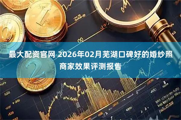 最大配资官网 2026年02月芜湖口碑好的婚纱照商家效果评测报告