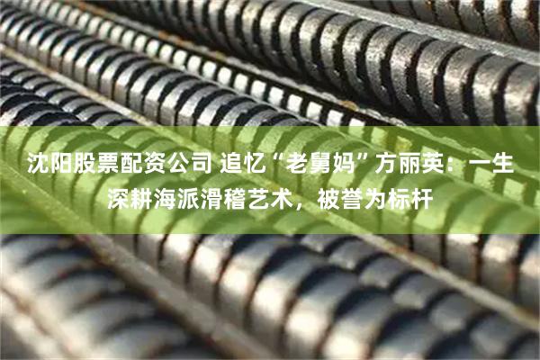 沈阳股票配资公司 追忆“老舅妈”方丽英：一生深耕海派滑稽艺术，被誉为标杆