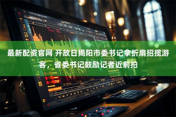 最新配资官网 开放日揭阳市委书记拿折扇招揽游客，省委书记鼓励记者近前拍