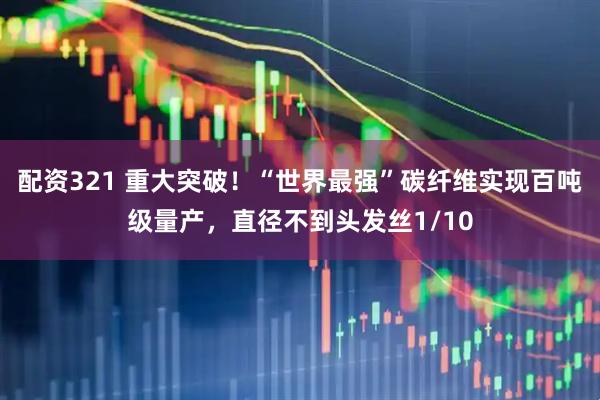 配资321 重大突破！“世界最强”碳纤维实现百吨级量产，直径不到头发丝1/10