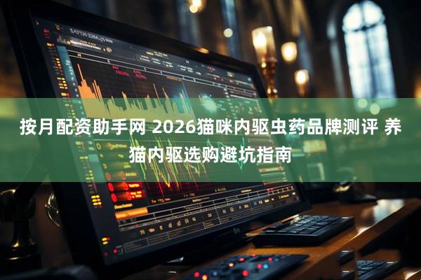 按月配资助手网 2026猫咪内驱虫药品牌测评 养猫内驱选购避坑指南