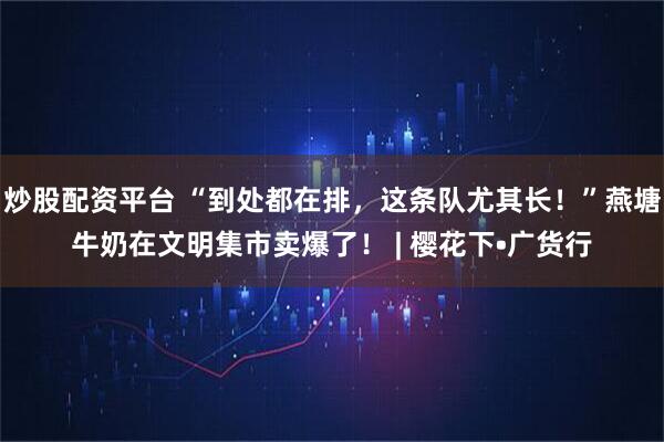 炒股配资平台 “到处都在排，这条队尤其长！”燕塘牛奶在文明集市卖爆了！ | 樱花下•广货行