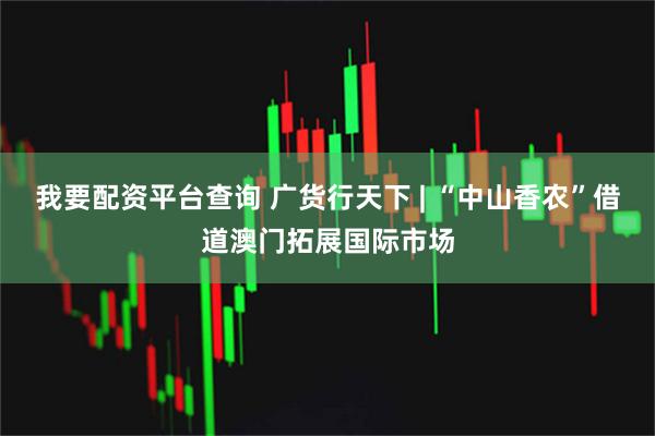 我要配资平台查询 广货行天下 | “中山香农”借道澳门拓展国际市场