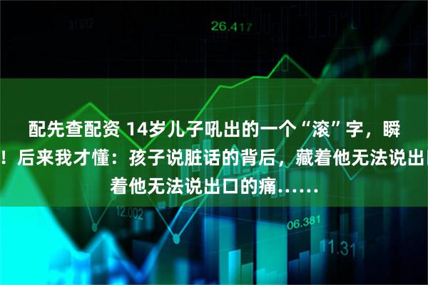 配先查配资 14岁儿子吼出的一个“滚”字，瞬间让我破防！后来我才懂：孩子说脏话的背后，藏着他无法说出口的痛……