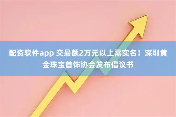 配资软件app 交易额2万元以上需实名！深圳黄金珠宝首饰协会发布倡议书