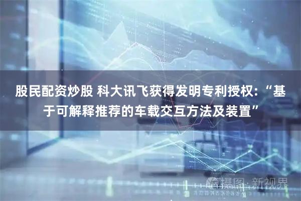 股民配资炒股 科大讯飞获得发明专利授权: “基于可解释推荐的车载交互方法及装置”