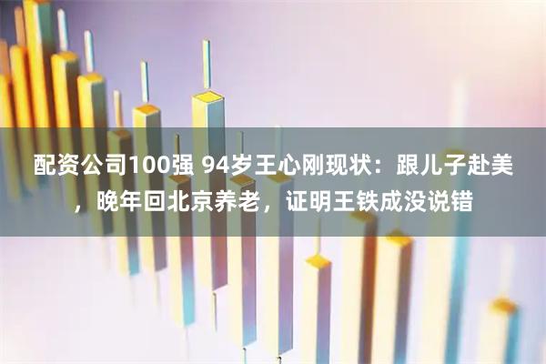 配资公司100强 94岁王心刚现状：跟儿子赴美，晚年回北京养老，证明王铁成没说错