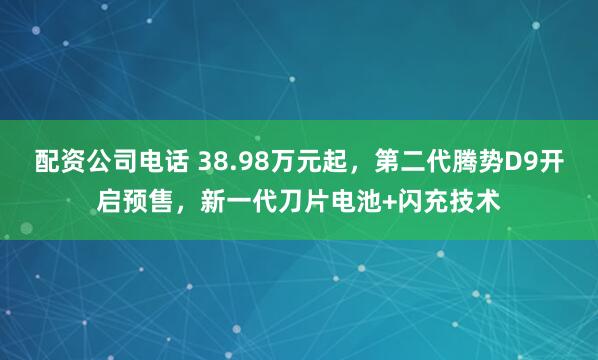 配资公司电话 38.98万元起，第二代腾势D9开启预售，新一代刀片电池+闪充技术