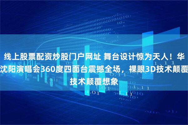 线上股票配资炒股门户网址 舞台设计惊为天人！华晨宇沈阳演唱会360度四面台震撼全场，裸眼3D技术颠覆想象