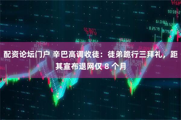 配资论坛门户 辛巴高调收徒：徒弟跪行三拜礼，距其宣布退网仅 8 个月
