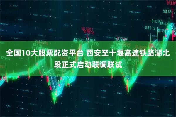 全国10大股票配资平台 西安至十堰高速铁路湖北段正式启动联调联试