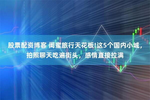 股票配资博客 闺蜜旅行天花板!这5个国内小城，拍照聊天吃遍街头，感情直接拉满