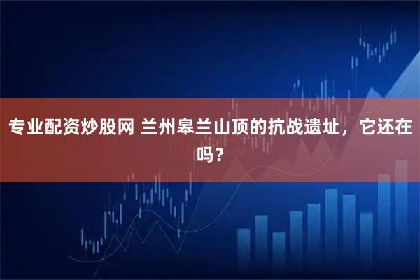 专业配资炒股网 兰州皋兰山顶的抗战遗址，它还在吗？