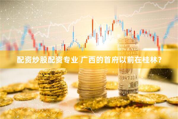 配资炒股配资专业 广西的首府以前在桂林？