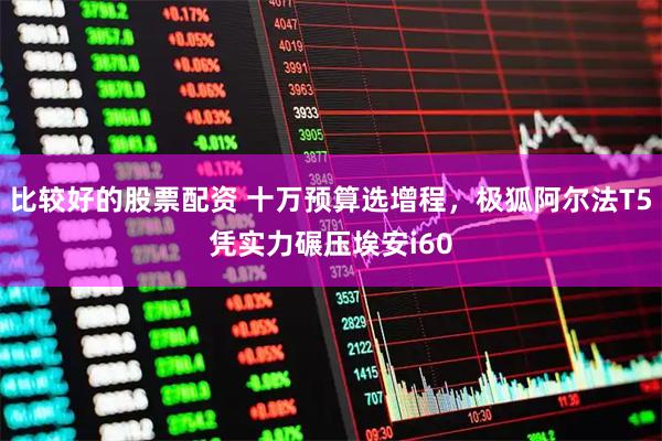 比较好的股票配资 十万预算选增程，极狐阿尔法T5凭实力碾压埃安i60