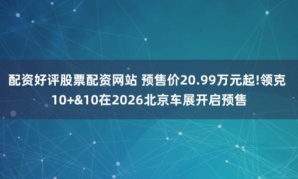 配资好评股票配资网站 预售价20.99万元起!领克 10+&10在2026北京车展开启预售