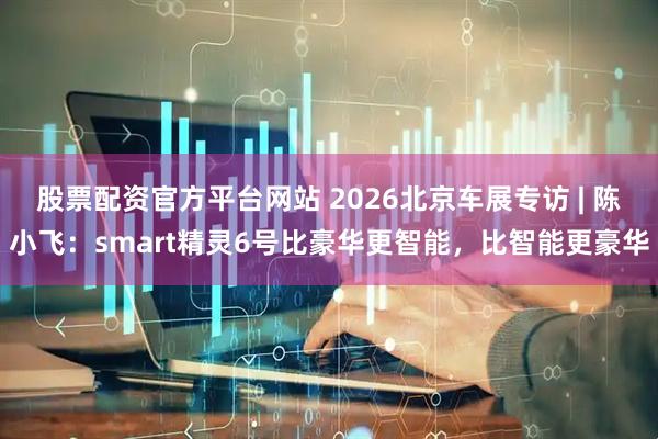 股票配资官方平台网站 2026北京车展专访 | 陈小飞：smart精灵6号比豪华更智能，比智能更豪华