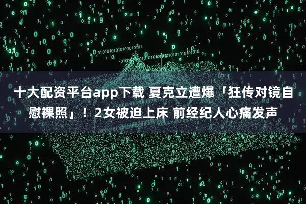 十大配资平台app下载 夏克立遭爆「狂传对镜自慰裸照」！2女被迫上床 前经纪人心痛发声