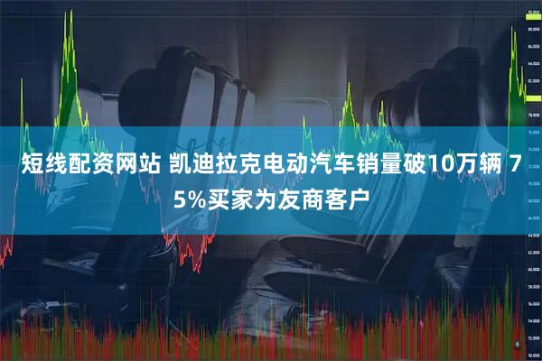短线配资网站 凯迪拉克电动汽车销量破10万辆 75%买家为友商客户