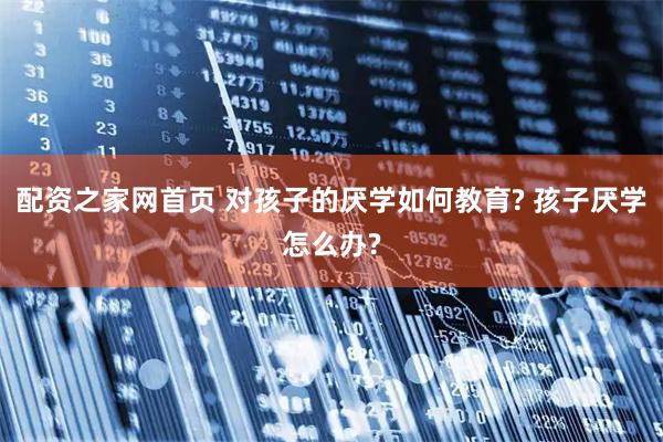 配资之家网首页 对孩子的厌学如何教育? 孩子厌学怎么办?