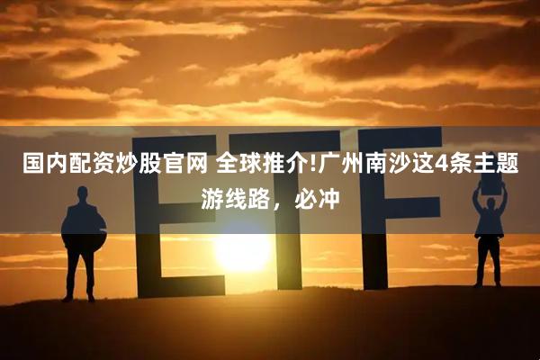 国内配资炒股官网 全球推介!广州南沙这4条主题游线路，必冲