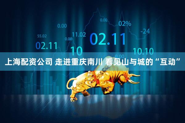 上海配资公司 走进重庆南川 看见山与城的“互动”