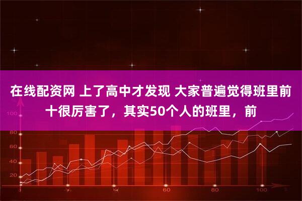 在线配资网 上了高中才发现 大家普遍觉得班里前十很厉害了，其实50个人的班里，前