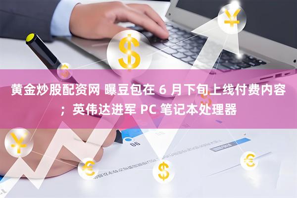 黄金炒股配资网 曝豆包在 6 月下旬上线付费内容；英伟达进军 PC 笔记本处理器